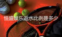 恒盛娱乐返水比例是多少？揭秘高返水优惠与实战技巧