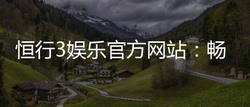 恒行3娱乐官方网站：畅享顶级棋牌电游的尊贵体验