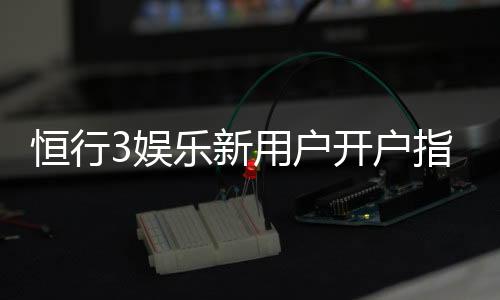 恒行3娱乐新用户开户指南：轻松注册享首存礼遇与新手福利