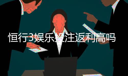 恒行3娱乐投注返利高吗？揭秘高返利平台的真实玩法与技巧