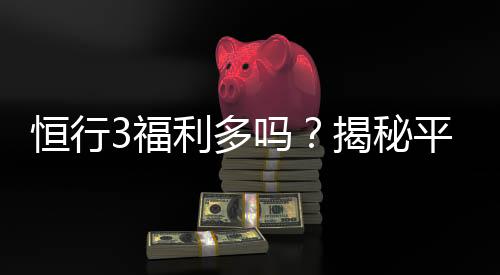 恒行3福利多吗?揭秘平台福利活动与玩家真实体验