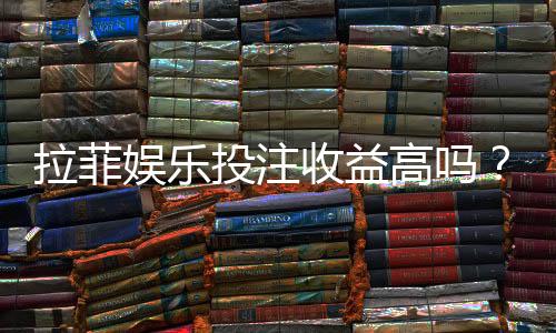 拉菲娱乐投注收益高吗？资深玩家解析真实盈利空间