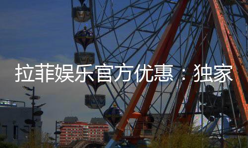 拉菲娱乐官方优惠：独家福利与高额返水等你来拿