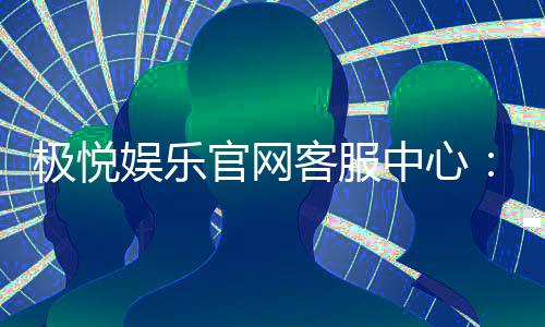 极悦娱乐官网客服中心：专业服务与高效沟通的娱乐保障