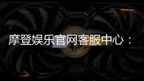摩登娱乐官网客服中心:专业服务助您畅享顶级娱乐体验