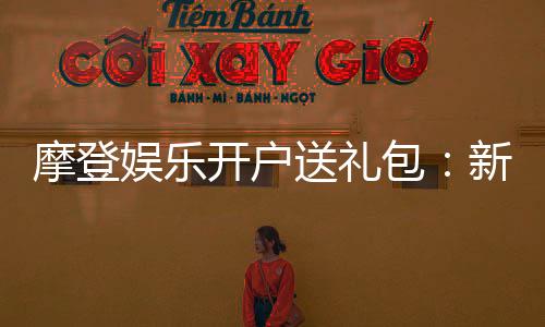 摩登娱乐开户送礼包:新会员专享豪礼大放送