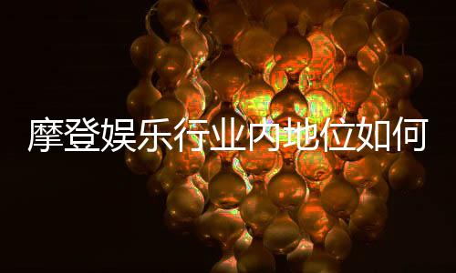 摩登娱乐行业内地位如何?深度解析其市场影响力与玩家口碑