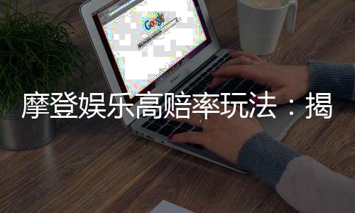 摩登娱乐高赔率玩法：揭秘三大经典游戏的致胜技巧