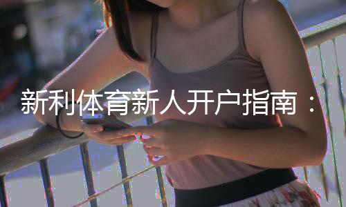 新利体育新人开户指南:注册步骤、优惠礼包与安全注意事项