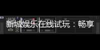 新城娱乐在线试玩：畅享真人娱乐与电子游艺的试玩盛宴