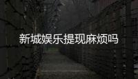 新城娱乐提现麻烦吗
