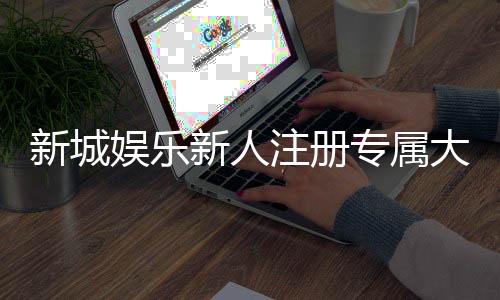 新城娱乐新人注册专属大礼包：首存即送888元彩金与VIP特权