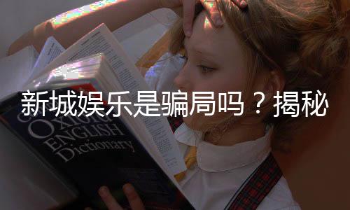 新城娱乐是骗局吗?揭秘真相与玩家真实体验分享