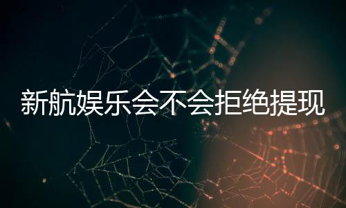 新航娱乐会不会拒绝提现？深度解析平台出款规则与玩家应对策略