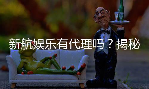 新航娱乐有代理吗？揭秘代理加盟条件与流程