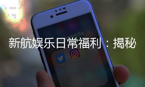新航娱乐日常福利：揭秘会员专享的惊喜礼遇与优惠