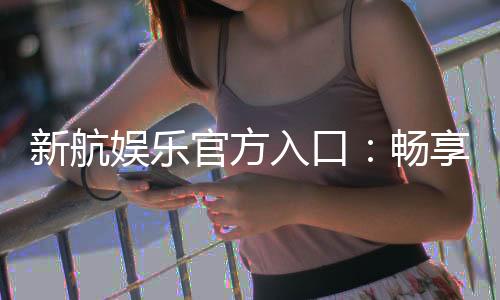 新航娱乐官方入口：畅享顶级电子游艺与棋牌投注体验