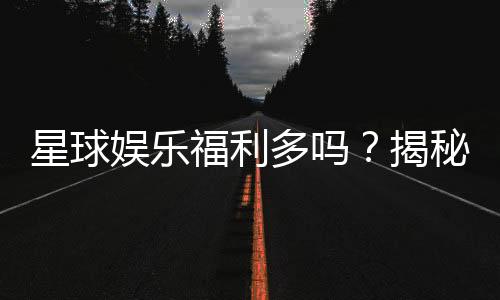 星球娱乐福利多吗?揭秘其丰厚福利与独家优惠