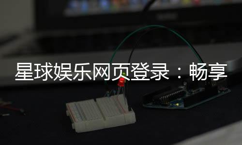 星球娱乐网页登录：畅享顶级棋牌电游的尊贵体验