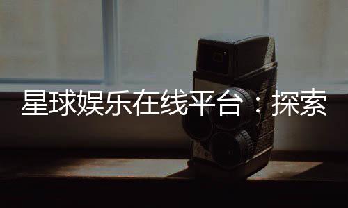 星球娱乐在线平台：探索星际主题的顶级娱乐体验