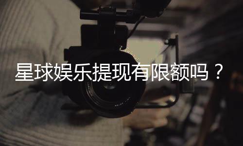 星球娱乐提现有限额吗？详解提现规则与额度限制