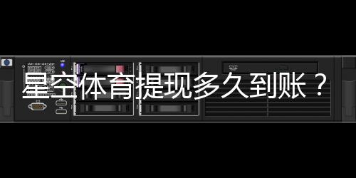 星空体育提现多久到账？到账时长、加速方法与常见问题解析