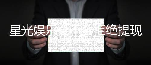 星光娱乐会不会拒绝提现？揭秘平台出款审核内幕与应对技巧