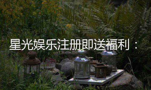 星光娱乐注册即送福利:新会员专享豪礼首存加赠彩金!