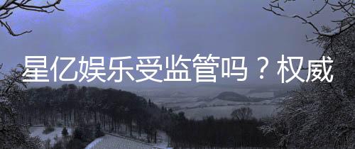 星亿娱乐受监管吗？权威解析其监管背景与安全性