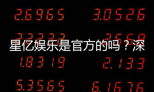 星亿娱乐是官方的吗？深度解析平台背景与正规性保障