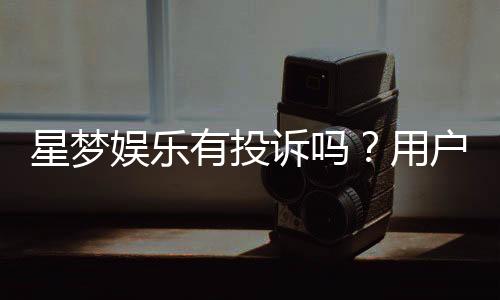 星梦娱乐有投诉吗?用户真实反馈与平台服务解析