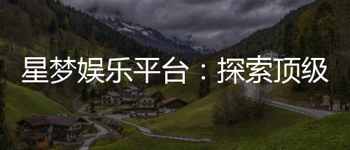星梦娱乐平台:探索顶级电子游艺的梦幻之旅