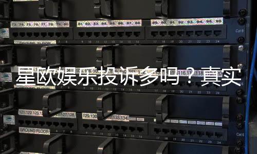 星欧娱乐投诉多吗？真实玩家体验与投诉情况解析
