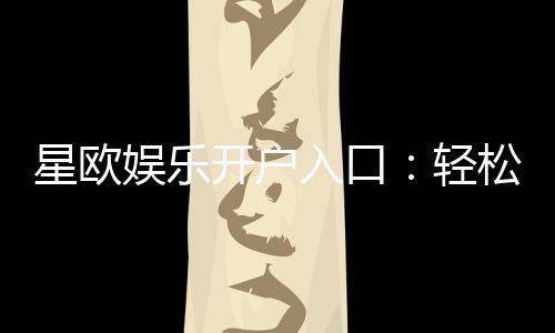 星欧娱乐开户入口：轻松注册畅享顶级棋牌电游盛宴