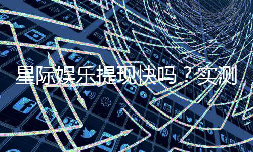 星际娱乐提现快吗?实测到账速度与提现技巧分享