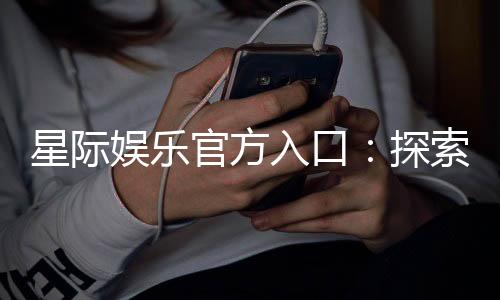 星际娱乐官方入口：探索星际宇宙的精彩游戏世界