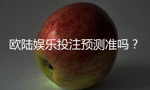 欧陆娱乐投注预测准吗?资深玩家实测分析与技巧分享