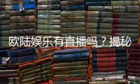 欧陆娱乐有直播吗？揭秘平台真人娱乐直播详情