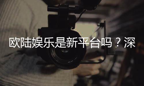欧陆娱乐是新平台吗?深度解析其背景与玩家真实体验
