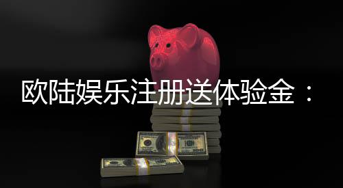 欧陆娱乐注册送体验金:新会员专享高额彩金礼遇