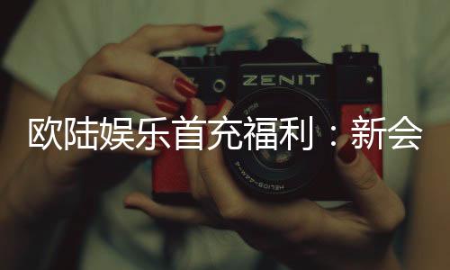 欧陆娱乐首充福利:新会员专享高额返利与独家礼包
