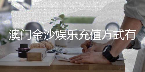 澳门金沙娱乐充值方式有哪些？详解最新存款渠道与到账时间