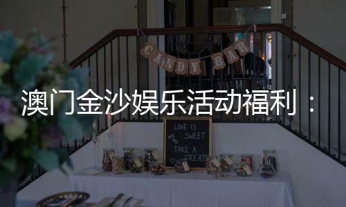 澳门金沙娱乐活动福利：独家优惠与豪华礼遇尽享指南