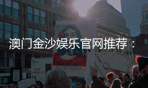 澳门金沙娱乐官网推荐:揭秘顶级娱乐体验与独家优惠攻略