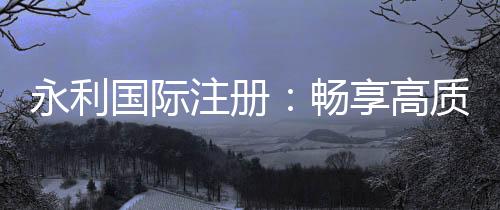永利国际注册：畅享高质量棋牌娱乐投注体验