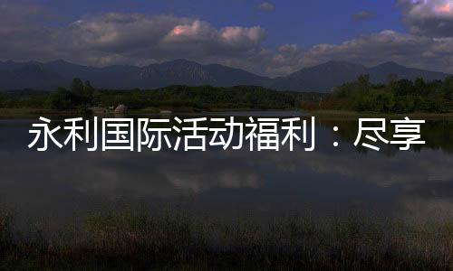 永利国际活动福利：尽享独家优惠与惊喜