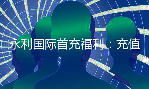 永利国际首充福利：充值有惊喜
