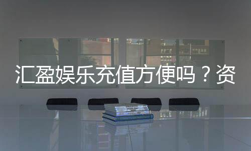 汇盈娱乐充值方便吗？资深玩家实测到账速度与渠道解析