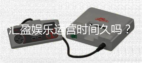 汇盈娱乐运营时间久吗?资深玩家揭秘其长久稳定运营之道