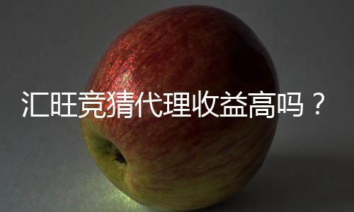 汇旺竞猜代理收益高吗?深入解析代理模式与真实收益案例